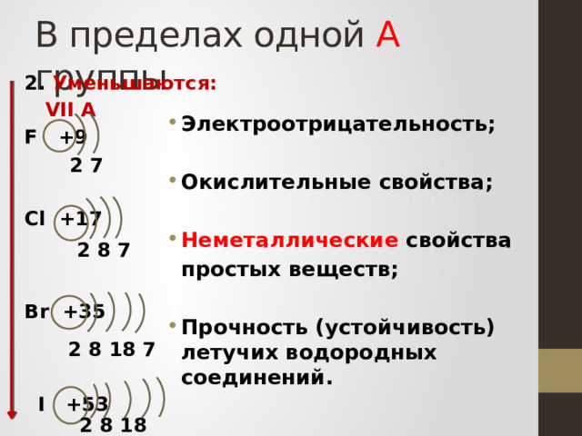 В пределах одной А группы 2. Уменьшаются:  VII А F +9   Cl +17    Br +35     I +53    Электроотрицательность;  Окислительные свойства;  Неметаллические свойства  простых веществ;  Прочность (устойчивость) летучих водородных соединений.     2 7  2 8 7 2 8 18 7 2 8 18 18 7 