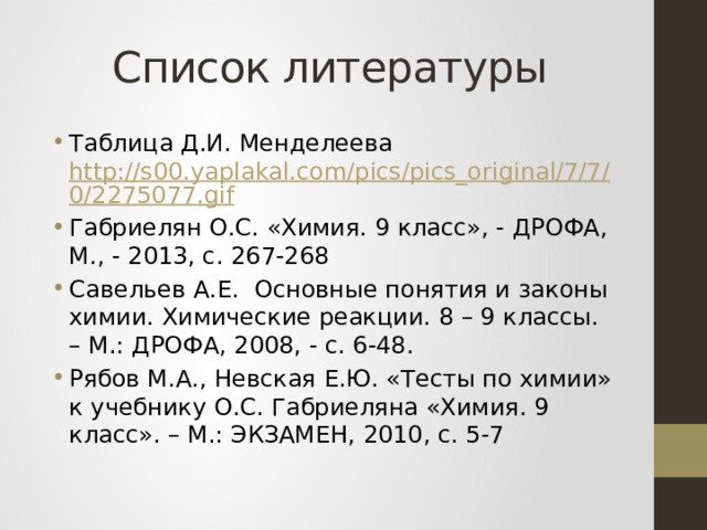 Список литературы Таблица Д.И. Менделеева http://s00.yaplakal.com/pics/pics_original/7/7/0/2275077.gif Габриелян О.С. «Химия. 9 класс», - ДРОФА, М., - 2013, с. 267-268 Савельев А.Е. Основные понятия и законы химии. Химические реакции. 8 – 9 классы. – М.: ДРОФА, 2008, - с. 6-48. Рябов М.А., Невская Е.Ю. «Тесты по химии» к учебнику О.С. Габриеляна «Химия. 9 класс». – М.: ЭКЗАМЕН, 2010, с. 5-7 