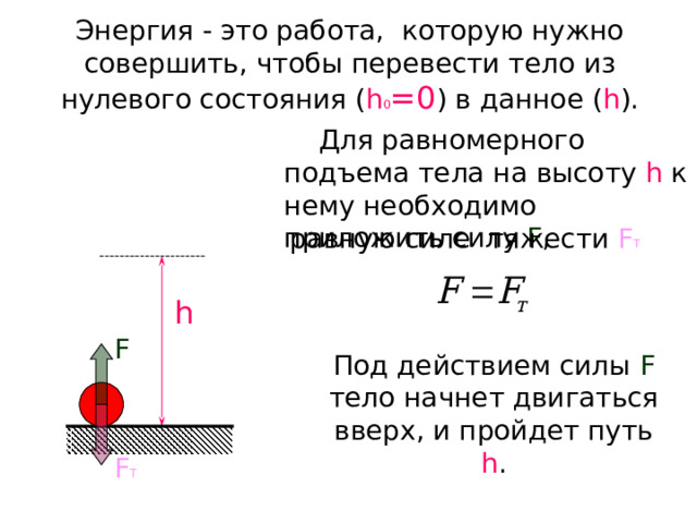 Энергия - это работа, которую нужно совершить, чтобы перевести тело из нулевого состояния ( h 0 =0 ) в данное ( h ).  Для равномерного подъема тела на высоту h  к нему необходимо приложить силу F , равную силе тяжести F Т h F Под действием силы F  тело начнет двигаться вверх, и пройдет путь h . F Т 