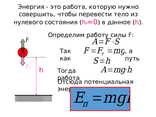 Энергия - это работа, которую нужно совершить, чтобы перевести тело из нулевого состояния ( h 0 =0 ) в данное ( h ). Определим работу силы F : F Так как , а путь F Т h Тогда работа Отсюда потенциальная энергия: 