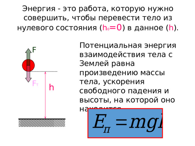Энергия - это работа, которую нужно совершить, чтобы перевести тело из нулевого состояния ( h 0 =0 ) в данное ( h ). Потенциальная энергия взаимодействия тела с Землей равна произведению массы тела, ускорения свободного падения и высоты, на которой оно находится. F F Т h 