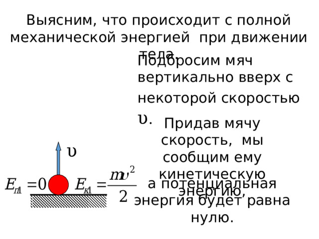 Выясним, что происходит с полной механической энергией при движении тела . Подбросим мяч вертикально вверх с некоторой скоростью  υ . Придав мячу скорость, мы сообщим ему кинетическую энергию, υ а потенциальная энергия будет равна нулю. 