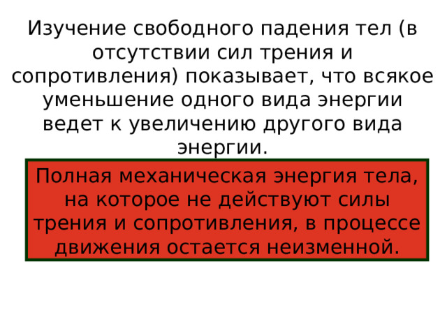 Изучение свободного падения тел (в отсутствии сил трения и сопротивления) показывает, что всякое уменьшение одного вида энергии ведет к увеличению другого вида энергии.  Полная механическая энергия тела, на которое не действуют силы трения и сопротивления, в процессе движения остается неизменной. 