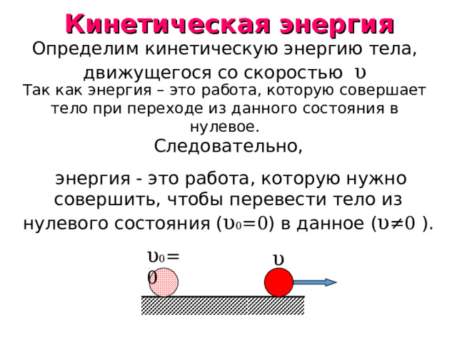 Кинетическая энергия Определим кинетическую энергию тела, движущегося со скоростью υ Так как энергия – это работа, которую совершает тело при переходе из данного состояния в нулевое. Следовательно,  энергия - это работа, которую нужно совершить, чтобы перевести тело из нулевого состояния ( υ 0 =0 ) в данное ( υ ≠ 0 ). υ 0 =0 υ 