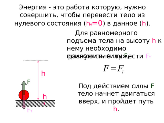 Энергия - это работа которую, нужно совершить, чтобы перевести тело из нулевого состояния ( h 0 =0 ) в данное ( h ).  Для равномерного подъема тела на высоту h  к нему необходимо приложить силу F , равную силе тяжести F Т h F Под действием силы F  тело начнет двигаться вверх, и пройдет путь h . h 0 F Т 