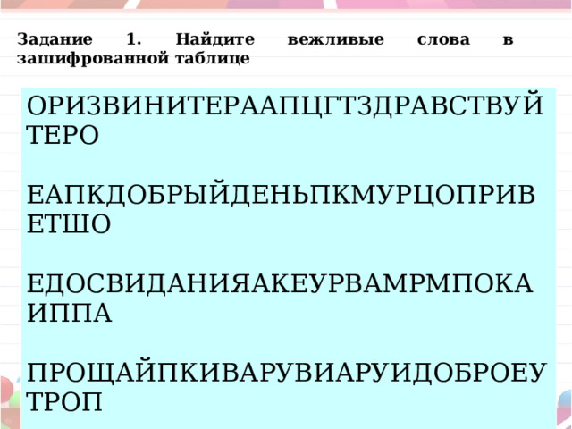 Задание 1. Найдите вежливые слова в зашифрованной таблице ОРИЗВИНИТЕРААПЦГТЗДРАВСТВУЙТЕРО ЕАПКДОБРЫЙДЕНЬПКМУРЦОПРИВЕТШО ЕДОСВИДАНИЯАКЕУРВАМРМПОКАИППА ПРОЩАЙПКИВАРУВИАРУИДОБРОЕУТРОП  