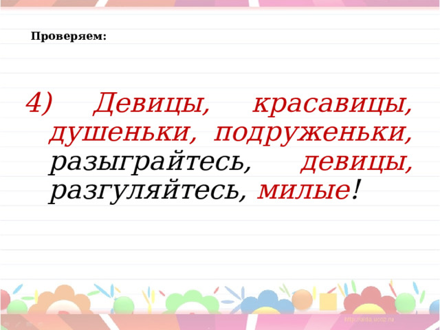 Проверяем:  4) Девицы, красавицы, душеньки, подруженьки, разыграйтесь, девицы, разгуляйтесь, милые !  