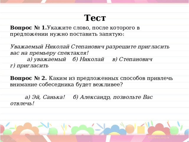 Тест Вопрос № 1. Укажите слово, после которого в предложении нужно поставить запятую:  Уважаемый Николай Степанович разрешите пригласить вас на премьеру спектакля!  а) уважаемый б) Николай в) Степанович г) пригласить Вопрос № 2. Каким из предложенных способов привлечь внимание собеседника будет вежливее?   а) Эй, Санька! б) Александр, позвольте Вас отвлечь! 
