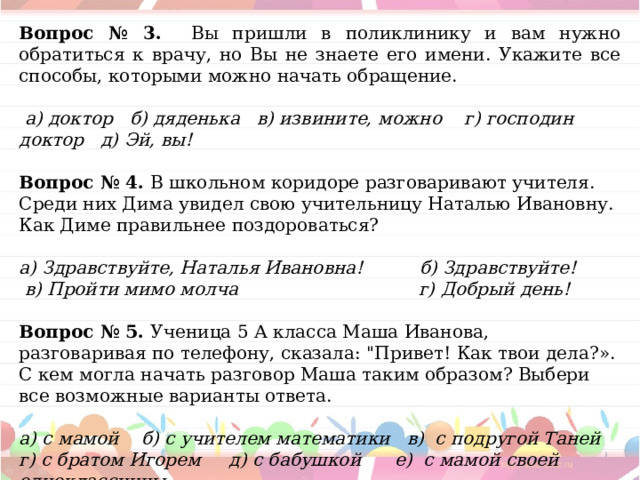Вопрос № 3. Вы пришли в поликлинику и вам нужно обратиться к врачу, но Вы не знаете его имени. Укажите все способы, которыми можно начать обращение.   а) доктор б) дяденька в) извините, можно г) господин доктор д) Эй, вы! Вопрос № 4. В школьном коридоре разговаривают учителя. Среди них Дима увидел свою учительницу Наталью Ивановну. Как Диме правильнее поздороваться?   а) Здравствуйте, Наталья Ивановна! б) Здравствуйте!   в) Пройти мимо молча г) Добрый день!  Вопрос № 5. Ученица 5 А класса Маша Иванова, разговаривая по телефону, сказала: 