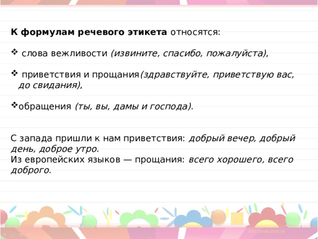  К формулам речевого этикета  относятся:  слова вежливости  (извините, спасибо, пожалуйста) ,  приветствия и прощания (здравствуйте, приветствую вас,  до свидания) , обращения  (ты, вы, дамы и господа) . С запада пришли к нам приветствия:  добрый вечер, добрый день, доброе утро. Из европейских языков — прощания:  всего хорошего, всего доброго. 