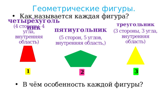 Геометрические фигуры. Как называется каждая фигура? треугольник четырёхугольник пятиугольник (4 стороны, 4 угла, внутренняя область) (3 стороны, 3 угла, внутренняя область) (5 сторон, 5 углов, внутренняя область,) 3 1 2 В чём особенность каждой фигуры? 
