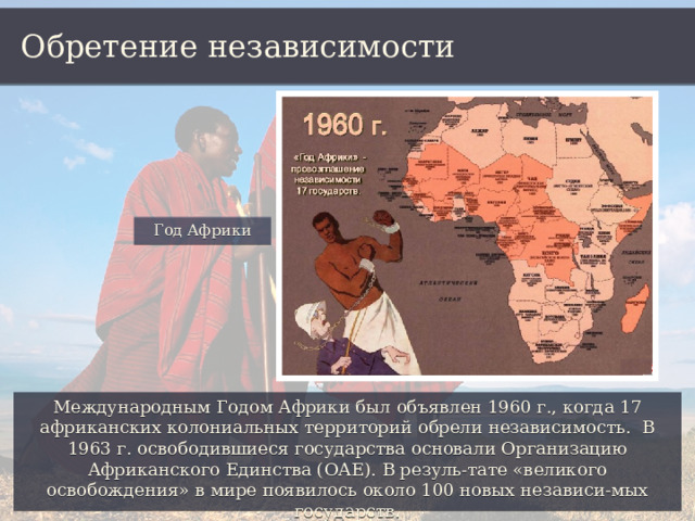 Обретение независимости Год Африки Международным Годом Африки был объявлен 1960 г., когда 17 африканских колониальных территорий обрели независимость. В 1963 г. освободившиеся государства основали Организацию Африканского Единства (ОАЕ). В резуль-тате «великого освобождения» в мире появилось около 100 новых независи-мых государств. 