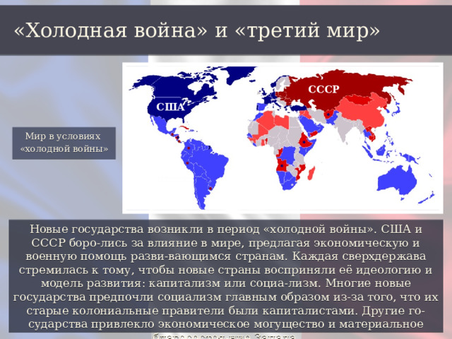 «Холодная война» и «третий мир» СССР США Мир в условиях «холодной войны» Новые государства возникли в период «холодной войны». США и СССР боро-лись за влияние в мире, предлагая экономическую и военную помощь разви-вающимся странам. Каждая сверхдержава стремилась к тому, чтобы новые страны восприняли её идеологию и модель развития: капитализм или социа-лизм. Многие новые государства предпочли социализм главным образом из-за того, что их старые колониальные правители были капиталистами. Другие го-сударства привлекло экономическое могущество и материальное благосостоя-ние Запада. 