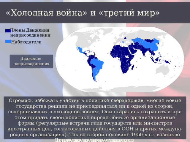 «Холодная война» и «третий мир» Члены Движения неприсоединения Наблюдатели Движение неприсоединения Стремясь избежать участия в политике сверхдержав, многие новые государства решили не присоединяться ни к одной из сторон, соперничавших в «холодной войне». Они старались сохранить и при этом придать своей политике опреде-лённые организационные формы (регулярные встречи глав государств или ми-нистров иностранных дел, согласованные действия в ООН и других междуна-родных организациях). Так во второй половине 1950-х гг. возникло Движение неприсоединения . 