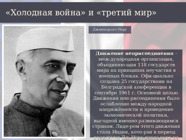 «Холодная война» и «третий мир» Джавахарлал Неру Движение неприсоединения - меж-дународная организация, объединяю-щая 118 государств мира на принципах неучастия в военных блоках. Офи-циально создана 25 государствами на Белградской конференции в сентябре 1961 г. Основной целью Движения неп-рисоединения было ослабление между-народной напряжённости и проведение экономической политики, выгодной именно развивающимся странам. Лиде-ром этого движения стала Индия, кото-рая в период правления Дж.Неру взяла курс на создание общества социалисти-ческого образца. 