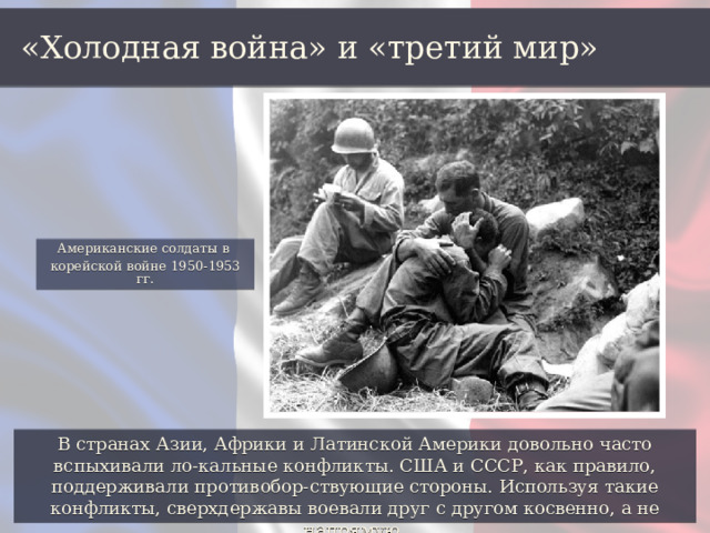 «Холодная война» и «третий мир» Американские солдаты в корейской войне 1950-1953 гг. В странах Азии, Африки и Латинской Америки довольно часто вспыхивали ло-кальные конфликты. США и СССР, как правило, поддерживали противобор-ствующие стороны. Используя такие конфликты, сверхдержавы воевали друг с другом косвенно, а не напрямую. 