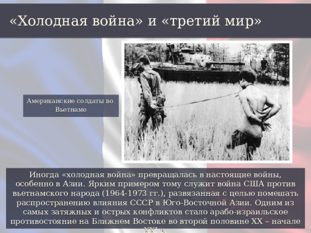 «Холодная война» и «третий мир» Американские солдаты во Вьетнаме Иногда «холодная война» превращалась в настоящие войны, особенно в Азии. Ярким примером тому служит война США против вьетнамского народа (1964-1973 гг.), развязанная с целью помешать распространению влияния СССР в Юго-Восточной Азии. Одним из самых затяжных и острых конфликтов стало арабо-израильское противостояние на Ближнем Востоке во второй половине ХХ – начале XXI в. 