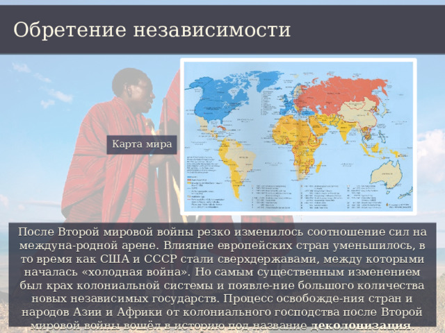 Обретение независимости Карта мира После Второй мировой войны резко изменилось соотношение сил на междуна-родной арене. Влияние европейских стран уменьшилось, в то время как США и СССР стали сверхдержавами, между которыми началась «холодная война». Но самым существенным изменением был крах колониальной системы и появле-ние большого количества новых независимых государств. Процесс освобожде-ния стран и народов Азии и Африки от колониального господства после Второй мировой войны вошёл в историю под название деколонизация . 