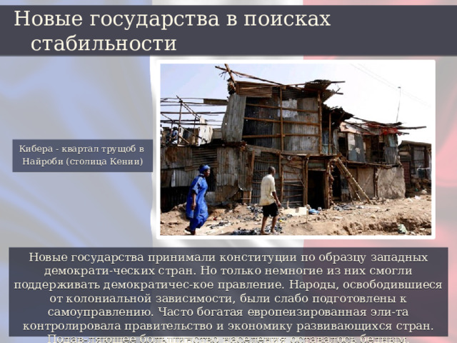 Новые государства в поисках стабильности Кибера - квартал трущоб в Найроби (столица Кении) Новые государства принимали конституции по образцу западных демократи-ческих стран. Но только немногие из них смогли поддерживать демократичес-кое правление. Народы, освободившиеся от колониальной зависимости, были слабо подготовлены к самоуправлению. Часто богатая европеизированная эли-та контролировала правительство и экономику развивающихся стран. Подав-ляющее большинство населения оставалось бедным. 