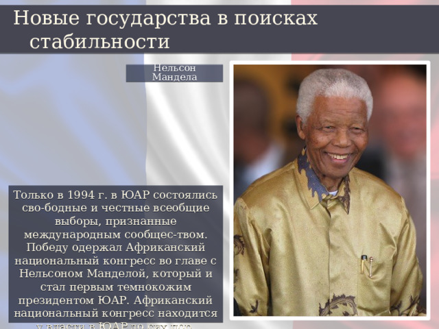 Новые государства в поисках стабильности Нельсон Мандела Только в 1994 г. в ЮАР состоялись сво-бодные и честные всеобщие выборы, признанные международным сообщес-твом. Победу одержал Африканский национальный конгресс во главе с Нельсоном Манделой, который и стал первым темнокожим президентом ЮАР. Африканский национальный конгресс находится у власти в ЮАР до сих пор. 