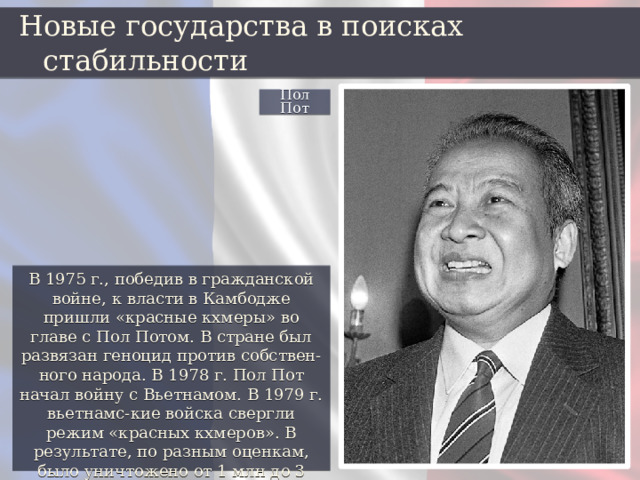 Новые государства в поисках стабильности Пол Пот В 1975 г., победив в гражданской войне, к власти в Камбодже пришли «красные кхмеры» во главе с Пол Потом. В стране был развязан геноцид против собствен-ного народа. В 1978 г. Пол Пот начал войну с Вьетнамом. В 1979 г. вьетнамс-кие войска свергли режим «красных кхмеров». В результате, по разным оценкам, было уничтожено от 1 млн до 3 млн человек. 