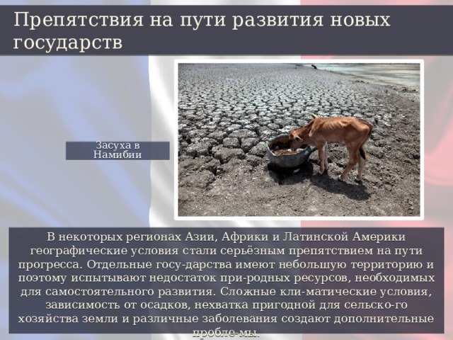 Препятствия на пути развития новых государств Засуха в Намибии В некоторых регионах Азии, Африки и Латинской Америки географические условия стали серьёзным препятствием на пути прогресса. Отдельные госу-дарства имеют небольшую территорию и поэтому испытывают недостаток при-родных ресурсов, необходимых для самостоятельного развития. Сложные кли-матические условия, зависимость от осадков, нехватка пригодной для сельско-го хозяйства земли и различные заболевания создают дополнительные пробле-мы. 