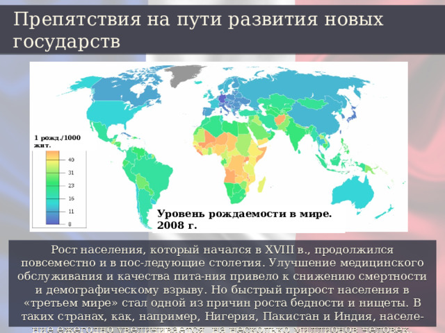 Препятствия на пути развития новых государств 1 рожд./1000 жит. Уровень рождаемости в мире. 2008 г. Рост населения, который начался в XVIII в., продолжился повсеместно и в пос-ледующие столетия. Улучшение медицинского обслуживания и качества пита-ния привело к снижению смертности и демографическому взрыву. Но быстрый прирост населения в «третьем мире» стал одной из причин роста бедности и нищеты. В таких странах, как, например, Нигерия, Пакистан и Индия, населе-ние ежегодно увеличивается на несколько миллионов человек. 
