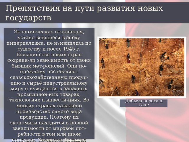 Препятствия на пути развития новых государств Экономические отношения, устано-вившиеся в эпоху империализма, не изменились по существу и после 1945 г. Большинство новых стран сохрани-ли зависимость от своих бывших мет-рополий. Они по-прежнему постав-ляют сельскохозяйственную продук-цию и сырьё индустриальному миру и нуждаются в западных промышлен-ных товарах, технологиях и инвести-циях. Во многих странах налажено производство одного вида продукции. Поэтому их экономики находятся в полной зависимости от мировой пот-ребности в том или ином продукте. За-частую большая часть доходов от экспорта природных ресурсов разви-вающихся стран идёт на выплату про-центов по долгам. Добыча золота в Гане 