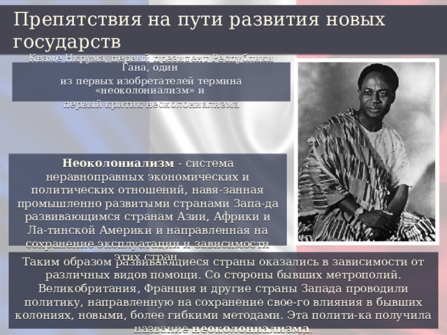 Препятствия на пути развития новых государств Кваме Нкрума, первый президент Республики Гана, один из первых изобретателей термина «неоколониализм» и первый критик неоколониализма Неоколониализм - система неравноправных экономических и политических отношений, навя-занная промышленно развитыми странами Запа-да развивающимся странам Азии, Африки и Ла-тинской Америки и направленная на сохранение эксплуатации и зависимости этих стран. Таким образом развивающиеся страны оказались в зависимости от различных видов помощи. Со стороны бывших метрополий. Великобритания, Франция и другие страны Запада проводили политику, направленную на сохранение свое-го влияния в бывших колониях, новыми, более гибкими методами. Эта полити-ка получила название неоколониализма . 