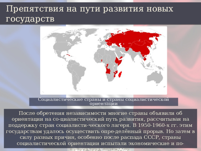 Препятствия на пути развития новых государств Социалистические страны и страны социалистической ориентации После обретения независимости многие страны объявили об ориентации на со-циалистический путь развития, рассчитывая на поддержку стран социалисти-ческого лагеря. В 1950-1960-х гг. этим государствам удалось осуществить опре-делённый прорыв. Но затем в силу разных причин, особенно после распада СССР, страны социалистической ориентации испытали экономические и по-литические трудности. 
