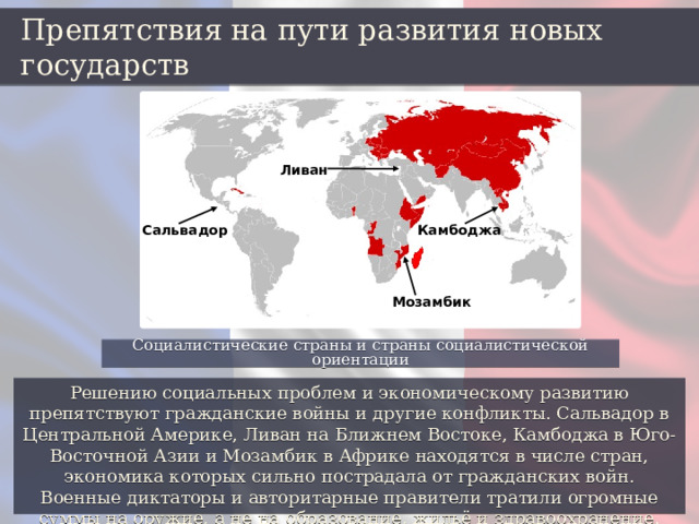 Препятствия на пути развития новых государств Ливан Сальвадор Камбоджа Мозамбик Социалистические страны и страны социалистической ориентации Решению социальных проблем и экономическому развитию препятствуют гражданские войны и другие конфликты. Сальвадор в Центральной Америке, Ливан на Ближнем Востоке, Камбоджа в Юго-Восточной Азии и Мозамбик в Африке находятся в числе стран, экономика которых сильно пострадала от гражданских войн. Военные диктаторы и авторитарные правители тратили огромные суммы на оружие, а не на образование, жильё и здравоохранение. 