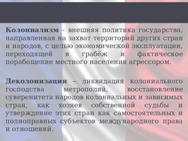 Колониализм – внешняя политика государства, направленная на захват территорий других стран и народов, с целью экономической эксплуатации, переходящей в грабёж и фактическое порабощение местного населения агрессором. Деколонизация – ликвидация колониального господства метрополий, восстановление суверенитета народов колониальных и зависимых стран, как хозяев собственной судьбы и утверждение этих стран как самостоятельных и полноправных субъектов международного права и отношений. 