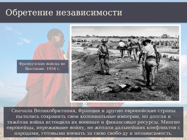 Обретение независимости Французские войска во Вьетнаме. 1954 г. Сначала Великобритания, Франция и другие европейские страны пытались сохранить свои колониальные империи, но долгая и тяжёлая война истощила их военные и финансовые ресурсы. Многие европейцы, пережившие войну, не желали дальнейших конфликтов с народами, готовыми воевать за свою свобо-ду и независимость. 