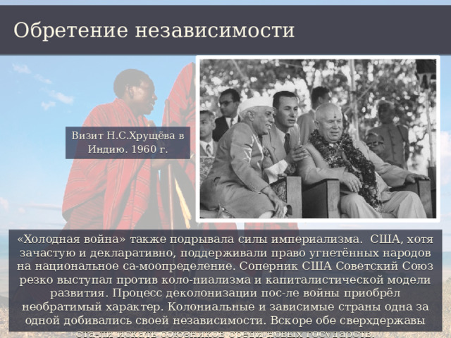 Обретение независимости Визит Н.С.Хрущёва в Индию. 1960 г. «Холодная война» также подрывала силы империализма. США, хотя зачастую и декларативно, поддерживали право угнетённых народов на национальное са-моопределение. Соперник США Советский Союз резко выступал против коло-ниализма и капиталистической модели развития. Процесс деколонизации пос-ле войны приобрёл необратимый характер. Колониальные и зависимые страны одна за одной добивались своей независимости. Вскоре обе сверхдержавы ста-ли искать союзников среди новых государств. 