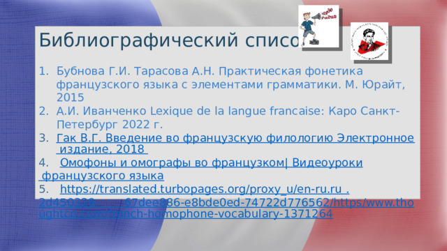Библиографический список: Бубнова Г.И. Тарасова А.Н. Практическая фонетика французского языка с элементами грамматики. М. Юрайт, 2015 А.И. Иванченко Lexique de la langue francaise: Каро Санкт-Петербург 2022 г. Гак В.Г. Введение во французскую филологию Электронное издание, 2018 4. Омофоны и омографы во французком | Видеоуроки французского языка 5. https :// translated.turbopages.org/proxy_u/en-ru.ru  . 2d450328-       67dee886-e8bde0ed-74722d776562/https/www.thoughtco.com/french-homophone-vocabulary-1371264 