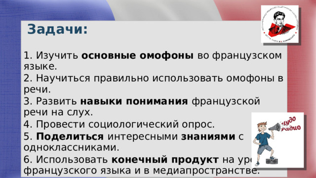  Задачи: 1. Изучить основные омофоны во французском языке. 2. Научиться правильно использовать омофоны в речи. 3. Развить навыки понимания французской речи на слух. 4. Провести социологический опрос. 5. Поделиться интересными знаниями с одноклассниками. 6. Использовать конечный продукт на уроках французского языка и в медиапространстве. 
