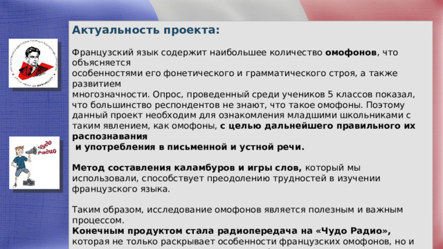 Актуальность проекта: Французский язык содержит наибольшее количество омофонов , что объясняется особенностями его фонетического и грамматического строя, а также развитием многозначности. Опрос, проведенный среди учеников 5 классов показал, что большинство респондентов не знают, что такое омофоны. Поэтому данный проект необходим для ознакомления младшими школьниками с таким явлением, как омофоны, с целью дальнейшего правильного их распознавания  и употребления в письменной и устной речи. Метод составления каламбуров и игры слов, который мы использовали, способствует преодолению трудностей в изучении французского языка. Таким образом, исследование омофонов является полезным и важным процессом. Конечным продуктом стала радиопередача на «Чудо Радио», которая не только раскрывает особенности французских омофонов, но и повышает интерес учащихся к изучению французского языка. 