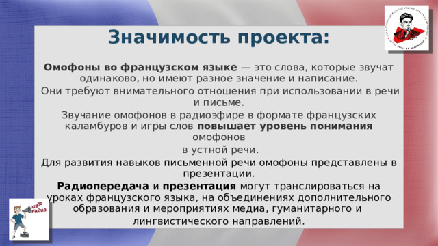 Значимость проекта: Омофоны во французском языке — это слова, которые звучат одинаково, но имеют разное значение и написание.  Они требуют внимательного отношения при использовании в речи и письме. Звучание омофонов в радиоэфире в формате французских каламбуров и игры слов повышает уровень понимания омофонов  в устной речи . Для развития навыков письменной речи омофоны представлены в презентации. Радиопередача и презентация могут транслироваться на уроках французского языка, на объединениях дополнительного образования и мероприятиях медиа, гуманитарного и лингвистического направлений. 