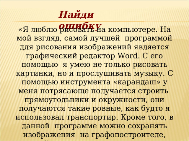 Найди ошибку «Я люблю рисовать на компьютере. На мой взгляд, самой лучшей программой для рисования изображений является графический редактор Word . С его помощью я умею не только рисовать картинки, но и прослушивать музыку. С помощью инструмента «карандаш» у меня потрясающе получается строить прямоугольники и окружности, они получаются такие ровные, как будто я использовал транспортир. Кроме того, в данной программе можно сохранять изображения на графопостроителе, который иногда называют колонками». 