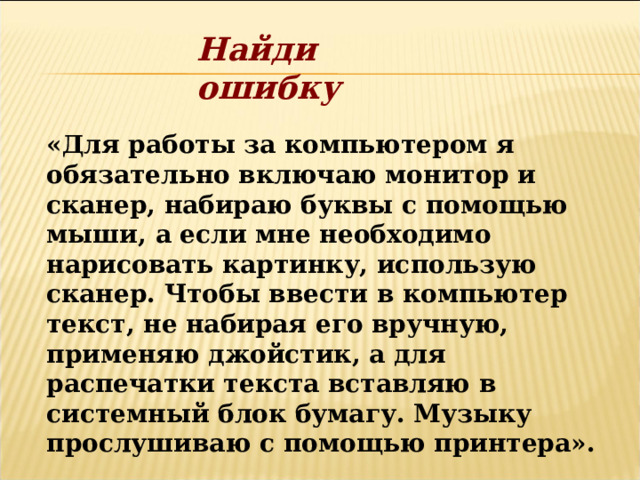 Найди ошибку «Для работы за компьютером я обязательно включаю монитор и сканер, набираю буквы с помощью мыши, а если мне необходимо нарисовать картинку, использую сканер. Чтобы ввести в компьютер текст, не набирая его вручную, применяю джойстик, а для распечатки текста вставляю в системный блок бумагу. Музыку прослушиваю с помощью принтера». 