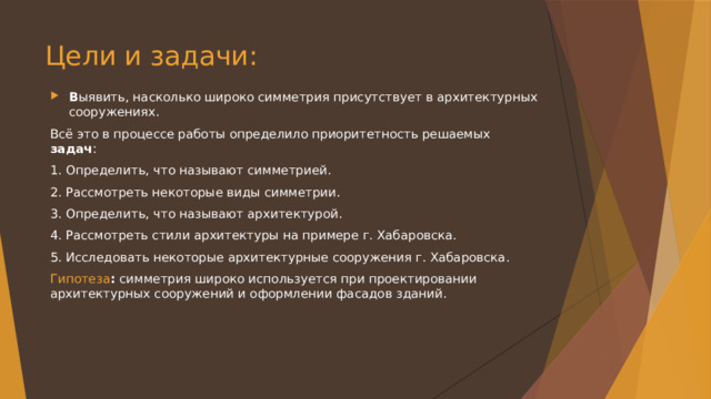 Цели и задачи:   В ыявить, насколько широко симметрия присутствует в архитектурных сооружениях. Всё это в процессе работы определило приоритетность решаемых задач : 1. Определить, что называют симметрией. 2. Рассмотреть некоторые виды симметрии. 3. Определить, что называют архитектурой. 4. Рассмотреть стили архитектуры на примере г. Хабаровска. 5. Исследовать некоторые архитектурные сооружения г. Хабаровска. Гипотеза : симметрия широко используется при проектировании архитектурных сооружений и оформлении фасадов зданий. 