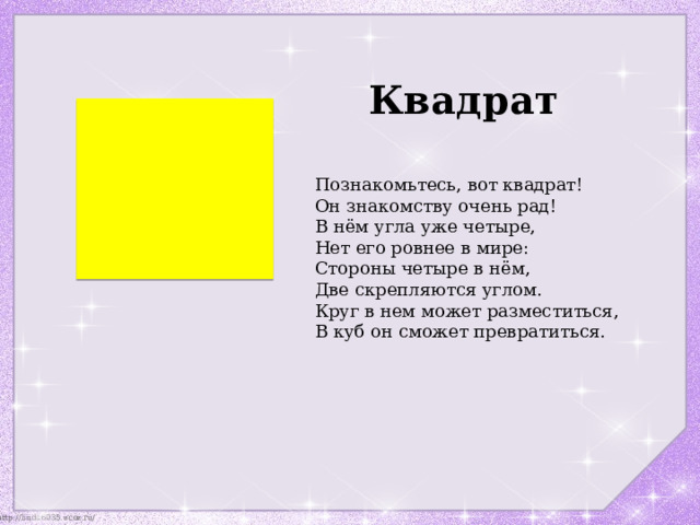 Квадрат Познакомьтесь, вот квадрат!  Он знакомству очень рад!  В нём угла уже четыре,  Нет его ровнее в мире: Стороны четыре в нём,  Две скрепляются углом.  Круг в нем может разместиться,  В куб он сможет превратиться. 