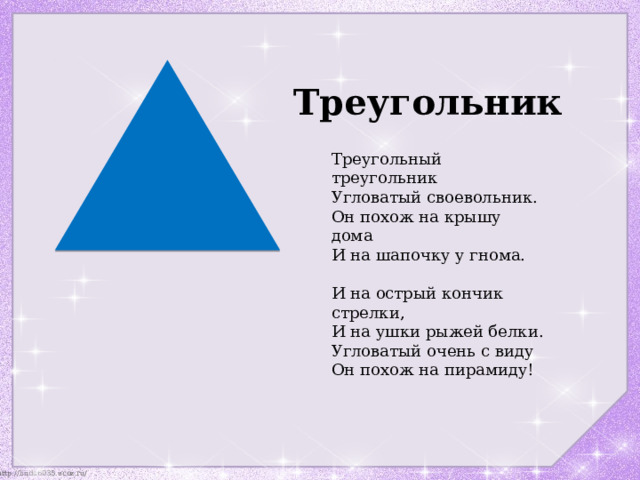 Треугольник Треугольный треугольник  Угловатый своевольник.  Он похож на крышу дома  И на шапочку у гнома.   И на острый кончик стрелки,  И на ушки рыжей белки.  Угловатый очень с виду  Он похож на пирамиду! 