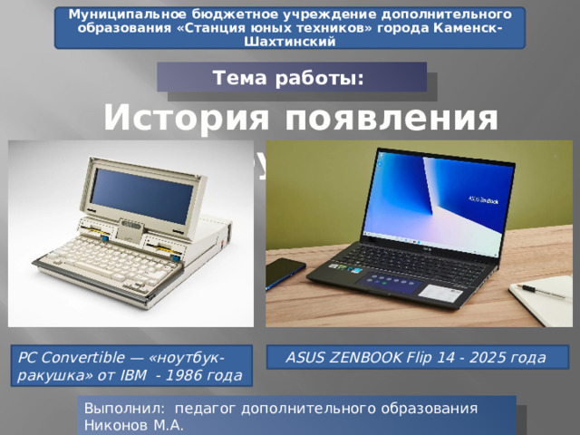Муниципальное бюджетное учреждение дополнительного образования «Станция юных техников» города Каменск-Шахтинский Тема работы: История появления ноутбука PC Convertible — «ноутбук-ракушка» от IBM - 1986 года  ASUS ZENBOOK Flip 14 - 2025 года  Выполнил: педагог дополнительного образования Никонов М.А. 