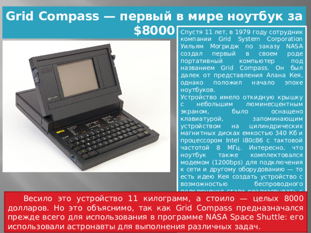 Grid Compass — первый в мире ноутбук за $8000 Спустя 11 лет, в 1979 году сотрудник компании Grid System Corporation Уильям Могридж по заказу NASA создал первый в своем роде портативный компьютер под названием Grid Compass. Он был далек от представления Алана Кея, однако положил начало эпохе ноутбуков. Устройство имело откидную крышку с небольшим люминесцентным экраном, было оснащено клавиатурой, запоминающим устройством на цилиндрических магнитных дисках емкостью 340 Кб и процессором Intel i80c86 с тактовой частотой 8 МГц. Интересно, что ноутбук также комплектовался модемом (1200bps) для подключения к сети и другому оборудованию — то есть идею Кея создать устройство с возможностью беспроводного подключения стали реализовывать с самой первой модели. Однако одного важного параметра ноутбуку не хватало: он не был оборудован аккумулятором и мог работать только «от розетки».  Весило это устройство 11 килограмм, а стоило — целых 8000 долларов. Но это объяснимо, так как Grid Compass предназначался прежде всего для использования в программе NASA Space Shuttle: его использовали астронавты для выполнения различных задач. 