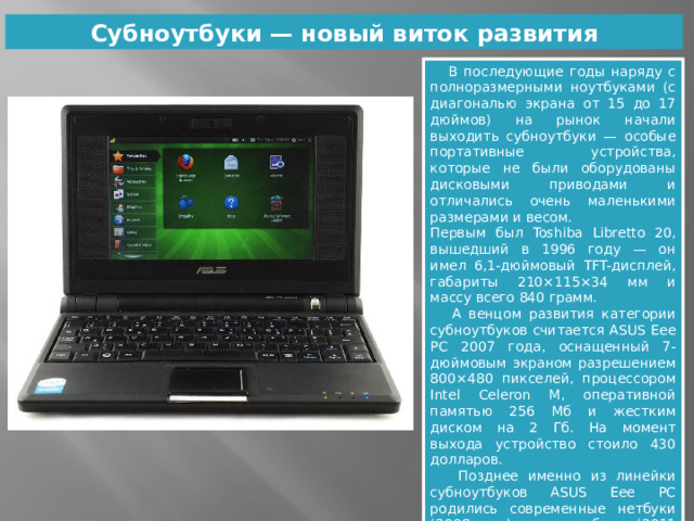 Субноутбуки — новый виток развития  В последующие годы наряду с полноразмерными ноутбуками (с диагональю экрана от 15 до 17 дюймов) на рынок начали выходить субноутбуки — особые портативные устройства, которые не были оборудованы дисковыми приводами и отличались очень маленькими размерами и весом. Первым был Toshiba Libretto 20, вышедший в 1996 году — он имел 6,1-дюймовый TFT-дисплей, габариты 210×115×34 мм и массу всего 840 грамм.  А венцом развития категории субноутбуков считается ASUS Eee PC 2007 года, оснащенный 7-дюймовым экраном разрешением 800×480 пикселей, процессором Intel Celeron M, оперативной памятью 256 Мб и жестким диском на 2 Гб. На момент выхода устройство стоило 430 долларов.  Позднее именно из линейки субноутбуков ASUS Eee PC родились современные нетбуки (2008 год) и ультрабуки (2011 год). 