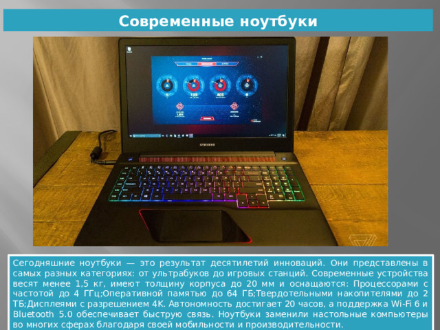 Современные ноутбуки Сегодняшние ноутбуки — это результат десятилетий инноваций. Они представлены в самых разных категориях: от ультрабуков до игровых станций. Современные устройства весят менее 1,5 кг, имеют толщину корпуса до 20 мм и оснащаются: Процессорами с частотой до 4 ГГц;Оперативной памятью до 64 ГБ;Твердотельными накопителями до 2 ТБ;Дисплеями с разрешением 4K. Автономность достигает 20 часов, а поддержка Wi-Fi 6 и Bluetooth 5.0 обеспечивает быструю связь. Ноутбуки заменили настольные компьютеры во многих сферах благодаря своей мобильности и производительности. 