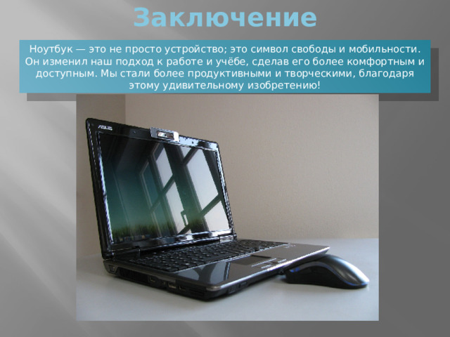 Заключение Ноутбук — это не просто устройство; это символ свободы и мобильности. Он изменил наш подход к работе и учёбе, сделав его более комфортным и доступным. Мы стали более продуктивными и творческими, благодаря этому удивительному изобретению! 