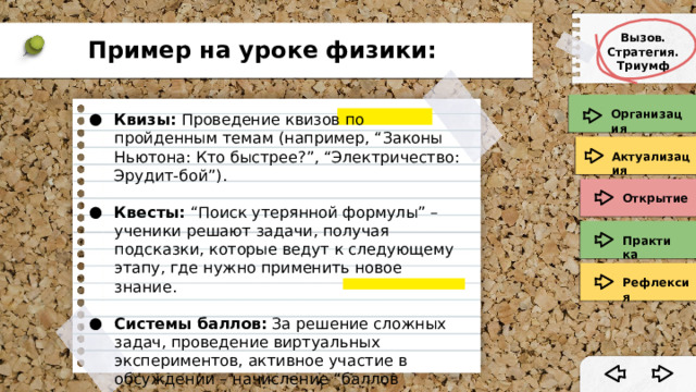 Вызов. Стратегия. Триумф Пример на уроке физики: Организация Квизы:  Проведение квизов по пройденным темам (например, “Законы Ньютона: Кто быстрее?”, “Электричество: Эрудит-бой”). Квесты:  “Поиск утерянной формулы” – ученики решают задачи, получая подсказки, которые ведут к следующему этапу, где нужно применить новое знание. Системы баллов:  За решение сложных задач, проведение виртуальных экспериментов, активное участие в обсуждении – начисление “баллов компетенций” по физике. Актуализация Открытие Практика Рефлексия 