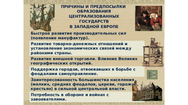 ПРИЧИНЫ И ПРЕДПОСЫЛКИ ОБРАЗОВАНИЯ ЦЕНТРАЛИЗОВАННЫХ ГОСУДАРСТВ В ЗАПАДНОЙ ЕВРОПЕ Быстрое развитие производительных сил (появление мануфактур). Развитие товарно-денежных отношений и установление экономических связей между районами страны. Развитие внешней торговли. Влияние Великих географических открытий . Поддержка городов, отвоевавших в борьбе с феодалами самоуправление . Заинтересованность большинства населения (мелких, средних феодалов, церкви, горожан, крестьян) в сильной центральной власти. Потребность в обороне  и войнах с завоевателями.  